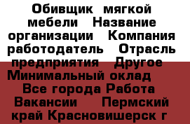 Обивщик. мягкой мебели › Название организации ­ Компания-работодатель › Отрасль предприятия ­ Другое › Минимальный оклад ­ 1 - Все города Работа » Вакансии   . Пермский край,Красновишерск г.